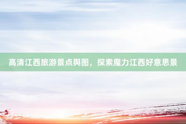 高清江西旅游景点舆图，探索魔力江西好意思景