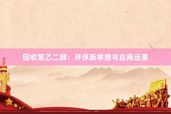 回收聚乙二醇：环保新举措与应用远景