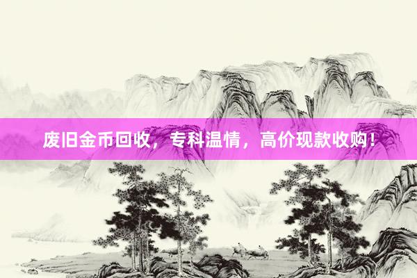 废旧金币回收，专科温情，高价现款收购！