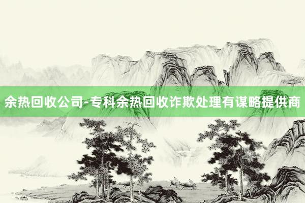 余热回收公司-专科余热回收诈欺处理有谋略提供商